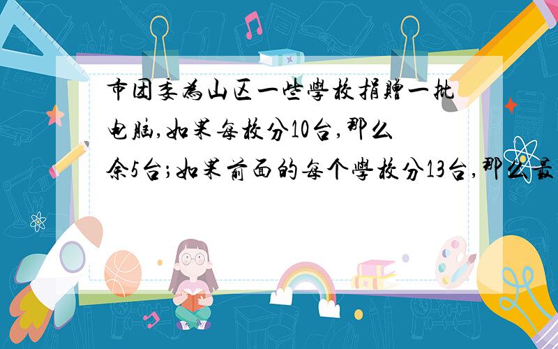 市团委为山区一些学校捐赠一批电脑,如果每校分10台,那么余5台；如果前面的每个学校分13台,那么最后一