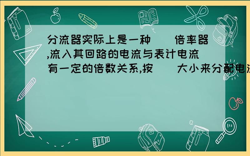 分流器实际上是一种__倍率器,流入其回路的电流与表计电流有一定的倍数关系,按__大小来分配电流的大小.