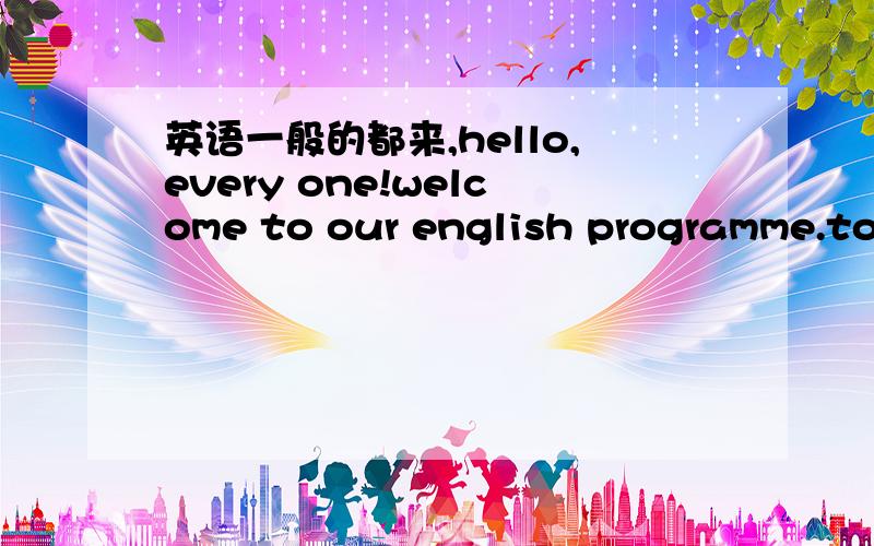 英语一般的都来,hello,every one!welcome to our english programme.tod