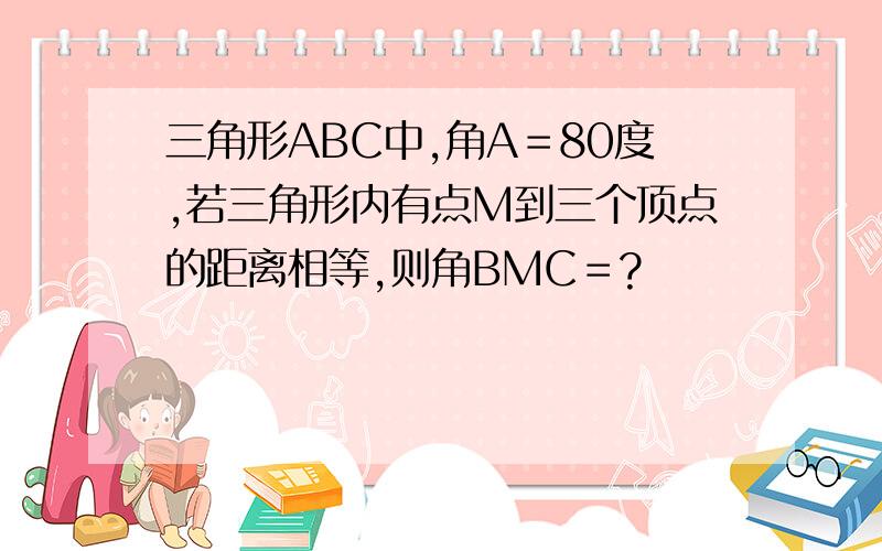 三角形ABC中,角A＝80度,若三角形内有点M到三个顶点的距离相等,则角BMC＝?