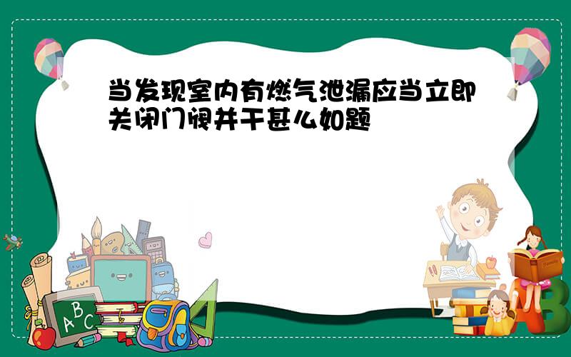 当发现室内有燃气泄漏应当立即关闭门阀并干甚么如题