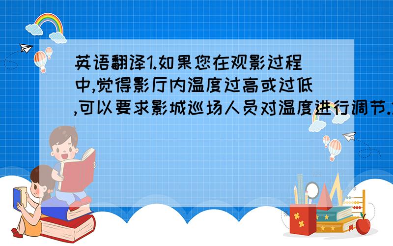 英语翻译1.如果您在观影过程中,觉得影厅内温度过高或过低,可以要求影城巡场人员对温度进行调节.2.电影放映结束时,请服从