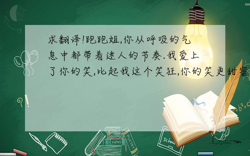 求翻译!跑跑姐,你从呼吸的气息中都带着迷人的节奏.我爱上了你的笑,比起我这个笑狂,你的笑更甜蜜,更开心.尽管你不爱我,但