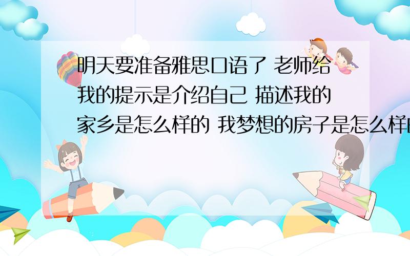 明天要准备雅思口语了 老师给我的提示是介绍自己 描述我的家乡是怎么样的 我梦想的房子是怎么样的