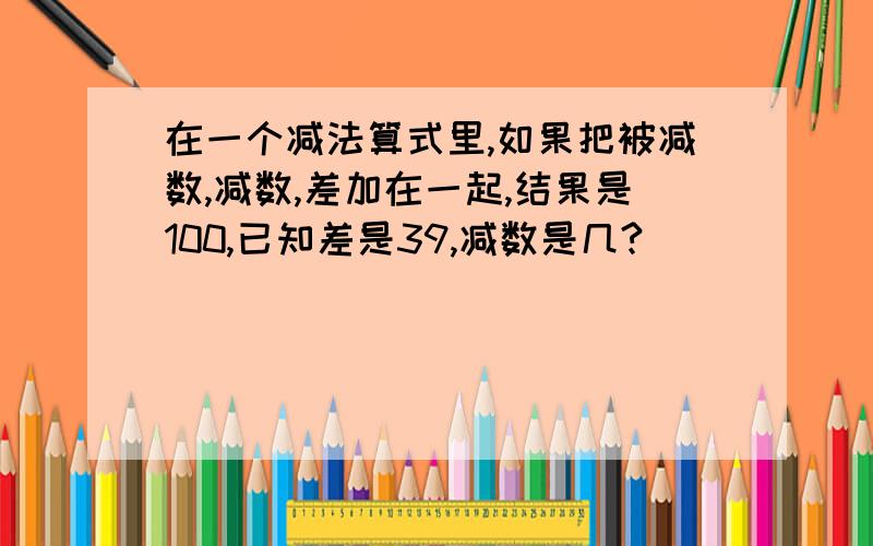 在一个减法算式里,如果把被减数,减数,差加在一起,结果是100,已知差是39,减数是几?