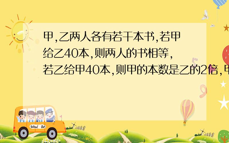 甲,乙两人各有若干本书,若甲给乙40本,则两人的书相等,若乙给甲40本,则甲的本数是乙的2倍,甲原来各有多少本书?