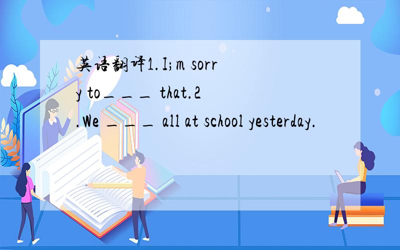 英语翻译1.I;m sorry to___ that.2.We ___ all at school yesterday.