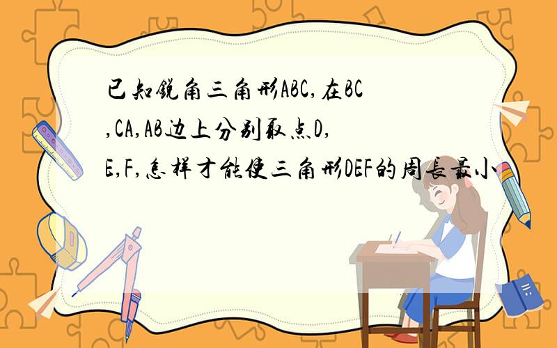 已知锐角三角形ABC,在BC,CA,AB边上分别取点D,E,F,怎样才能使三角形DEF的周长最小