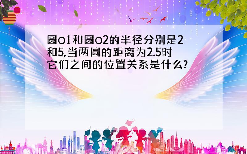 圆O1和圆O2的半径分别是2和5,当两圆的距离为2.5时它们之间的位置关系是什么?