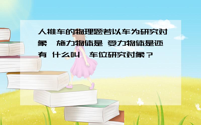 人推车的物理题若以车为研究对象,施力物体是 受力物体是还有 什么叫一车位研究对象？