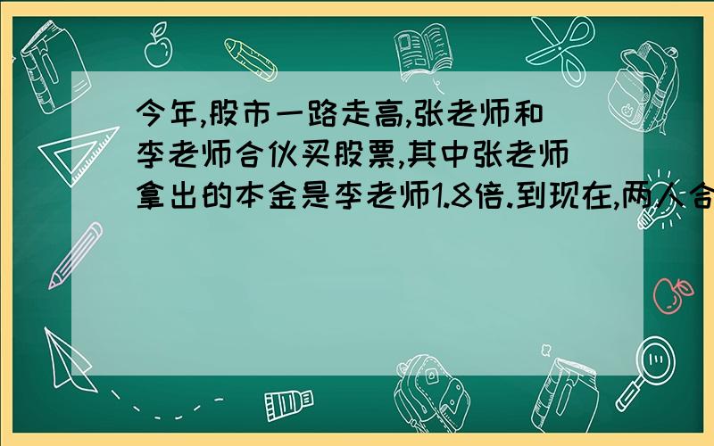 今年,股市一路走高,张老师和李老师合伙买股票,其中张老师拿出的本金是李老师1.8倍.到现在,两人合伙买股