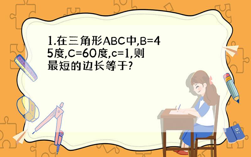 1.在三角形ABC中,B=45度,C=60度,c=1,则最短的边长等于?