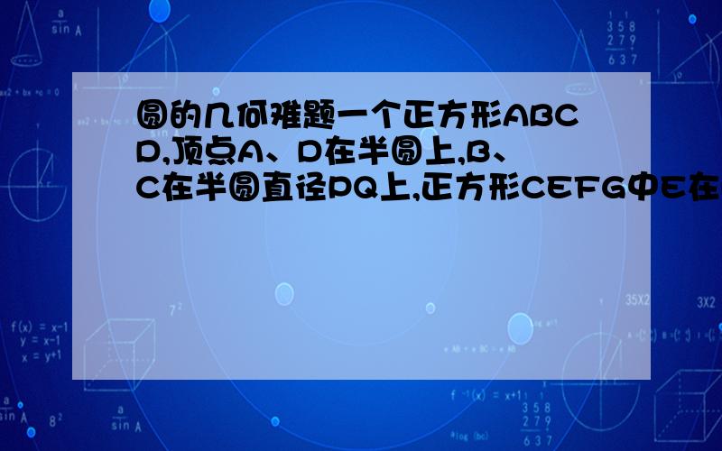 圆的几何难题一个正方形ABCD,顶点A、D在半圆上,B、C在半圆直径PQ上,正方形CEFG中E在PQ上,F在半圆上,G在