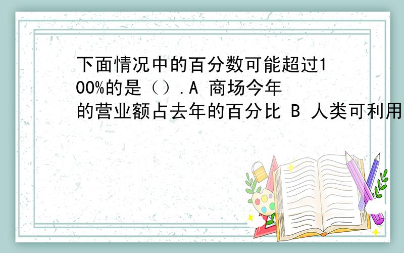 下面情况中的百分数可能超过100%的是（）.A 商场今年的营业额占去年的百分比 B 人类可利用的