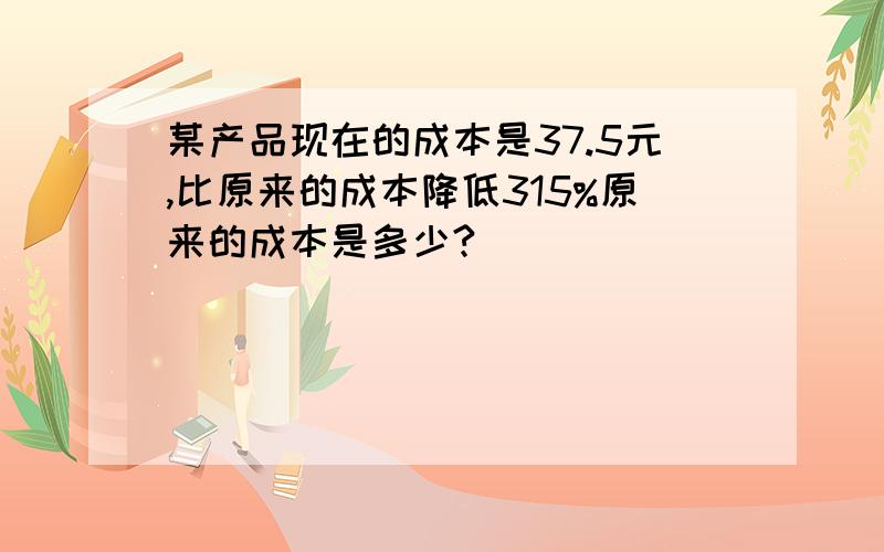 某产品现在的成本是37.5元,比原来的成本降低315%原来的成本是多少?