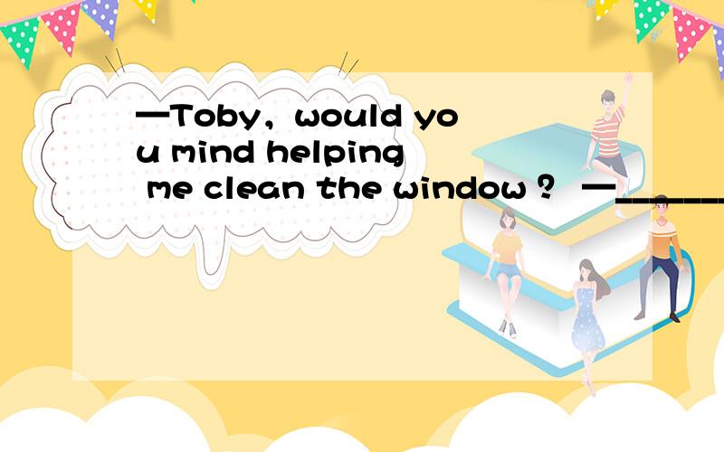 —Toby，would you mind helping me clean the window ？ —________