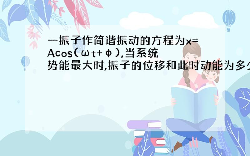 一振子作简谐振动的方程为x=Acos(ωt+φ),当系统势能最大时,振子的位移和此时动能为多少?