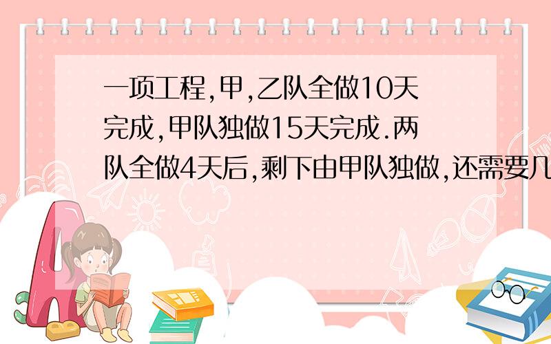 一项工程,甲,乙队全做10天完成,甲队独做15天完成.两队全做4天后,剩下由甲队独做,还需要几天才能完成