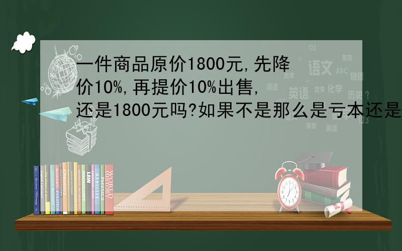 一件商品原价1800元,先降价1O%,再提价10%出售,还是1800元吗?如果不是那么是亏本还是盈利了呢?