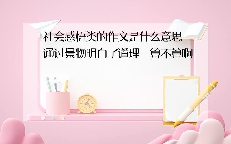 社会感悟类的作文是什么意思　通过景物明白了道理　算不算啊