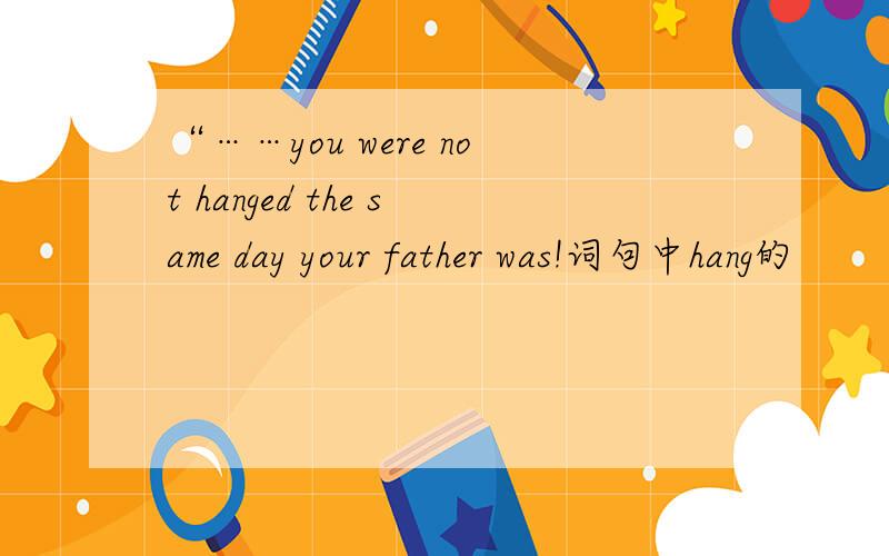 “……you were not hanged the same day your father was!词句中hang的