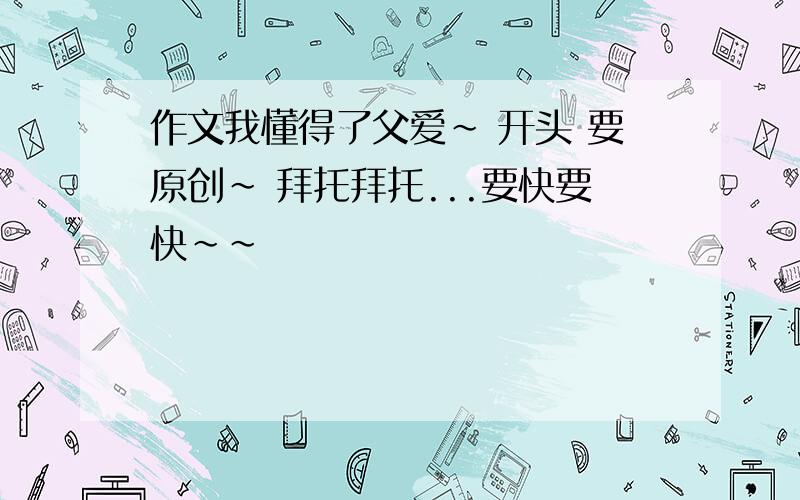 作文我懂得了父爱~ 开头 要原创~ 拜托拜托...要快要快~~