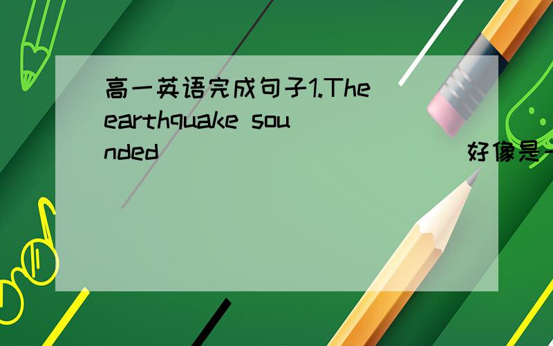 高一英语完成句子1.The earthquake sounded___________(好像是一列火车在行驶）under