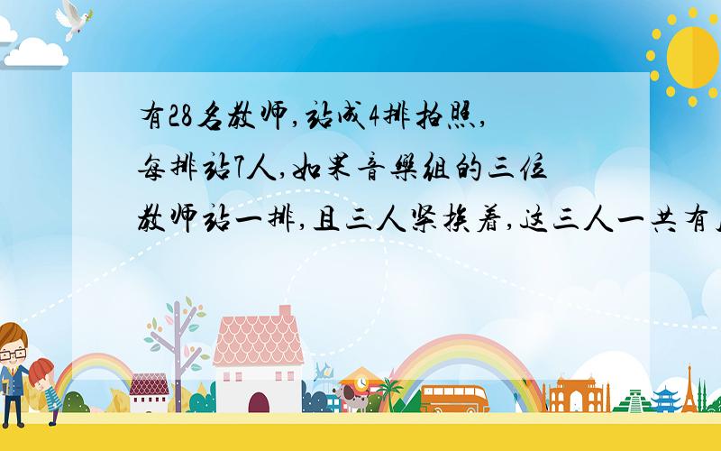 有28名教师,站成4排拍照,每排站7人,如果音乐组的三位教师站一排,且三人紧挨着,这三人一共有几种站法