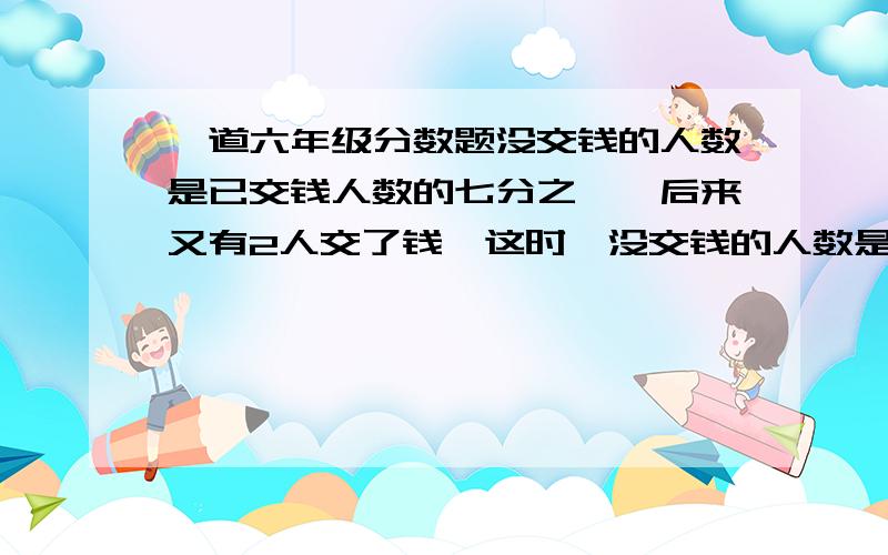 一道六年级分数题没交钱的人数是已交钱人数的七分之一,后来又有2人交了钱,这时,没交钱的人数是已交钱人数的十一分之一.六年