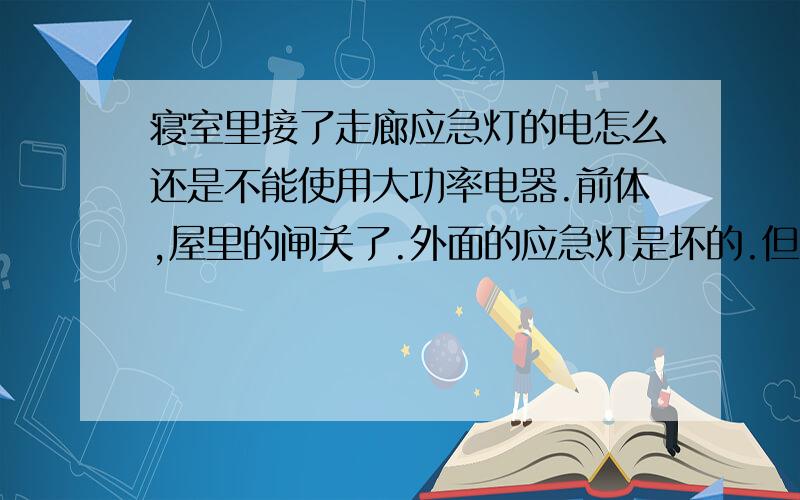 寝室里接了走廊应急灯的电怎么还是不能使用大功率电器.前体,屋里的闸关了.外面的应急灯是坏的.但有电