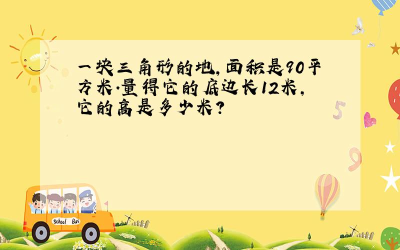 一块三角形的地,面积是90平方米.量得它的底边长12米,它的高是多少米?