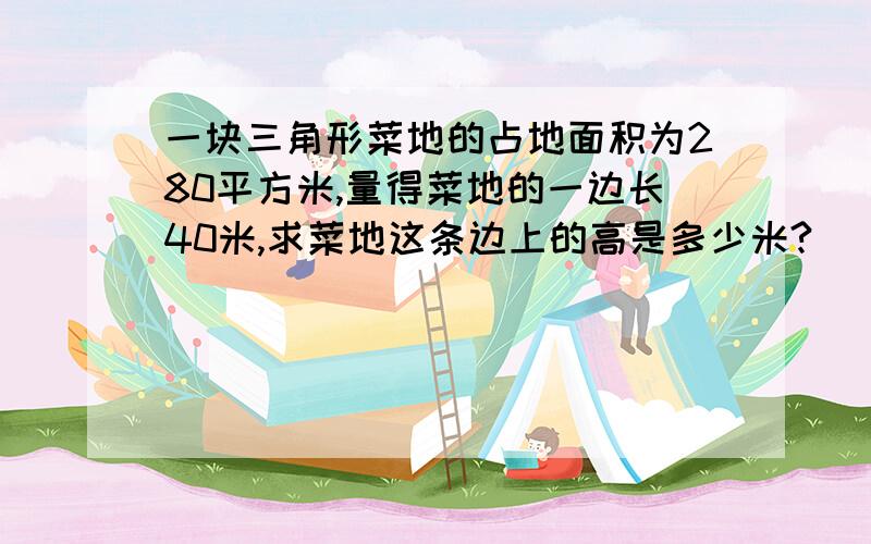 一块三角形菜地的占地面积为280平方米,量得菜地的一边长40米,求菜地这条边上的高是多少米?