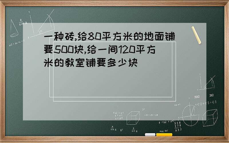 一种砖,给80平方米的地面铺要500块,给一间120平方米的教室铺要多少块