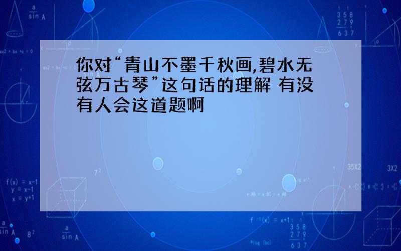 你对“青山不墨千秋画,碧水无弦万古琴”这句话的理解 有没有人会这道题啊