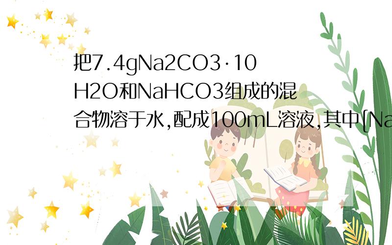 把7.4gNa2CO3·10H2O和NaHCO3组成的混合物溶于水,配成100mL溶液,其中[Na+]=0.6mol·L