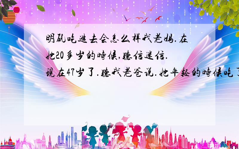 明矾吃进去会怎么样我老妈.在她20多岁的时候,听信迷信.现在47岁了.听我老爸说.她年轻的时候吃了好几年的明矾、怎么办、