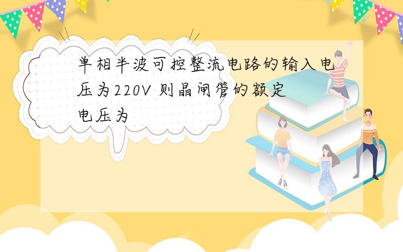 单相半波可控整流电路的输入电压为220V 则晶闸管的额定电压为