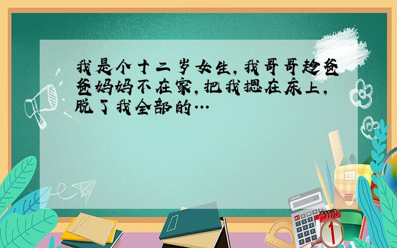 我是个十二岁女生,我哥哥趁爸爸妈妈不在家,把我摁在床上,脱了我全部的...