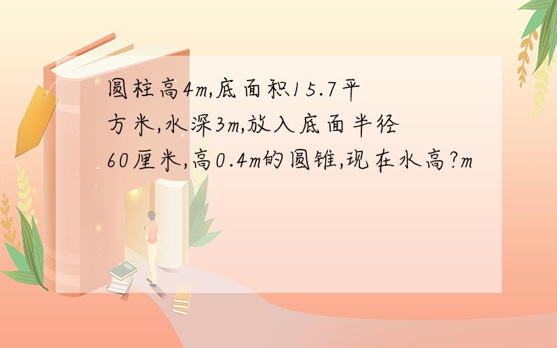 圆柱高4m,底面积15.7平方米,水深3m,放入底面半径60厘米,高0.4m的圆锥,现在水高?m