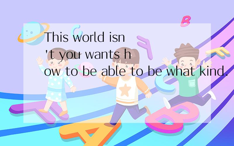 This world isn't you wants how to be able to be what kind.