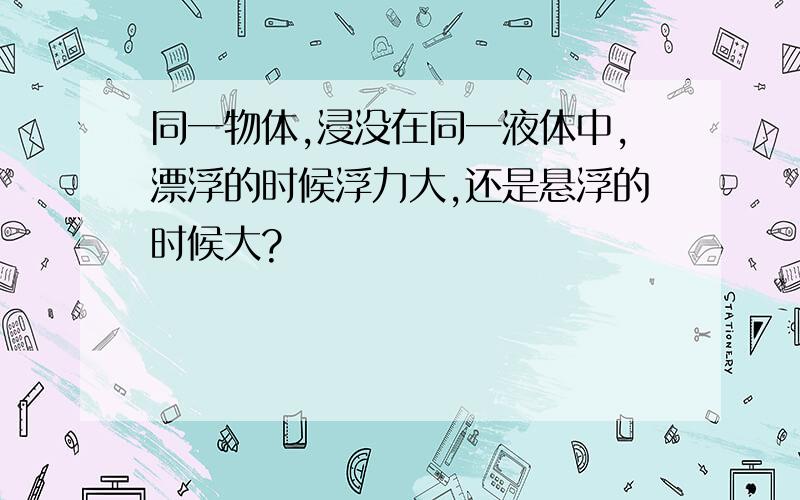 同一物体,浸没在同一液体中,漂浮的时候浮力大,还是悬浮的时候大?