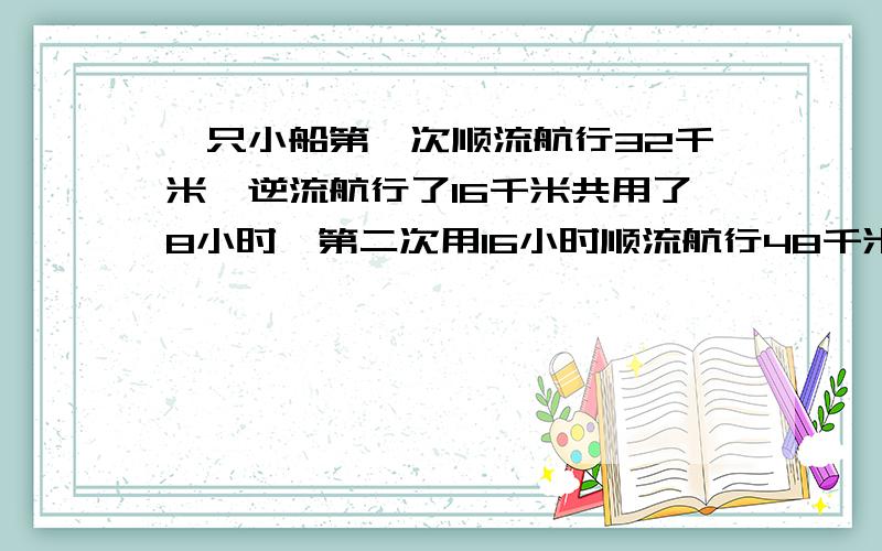 一只小船第一次顺流航行32千米,逆流航行了16千米共用了8小时,第二次用16小时顺流航行48千米,逆流航行40千米,求这