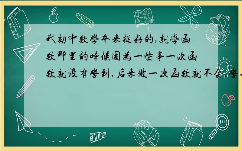 我初中数学本来挺好的,就学函数那里的时候因为一些事一次函数就没有学到,后来做一次函数就不会,学二次函数时也就没信心就没听