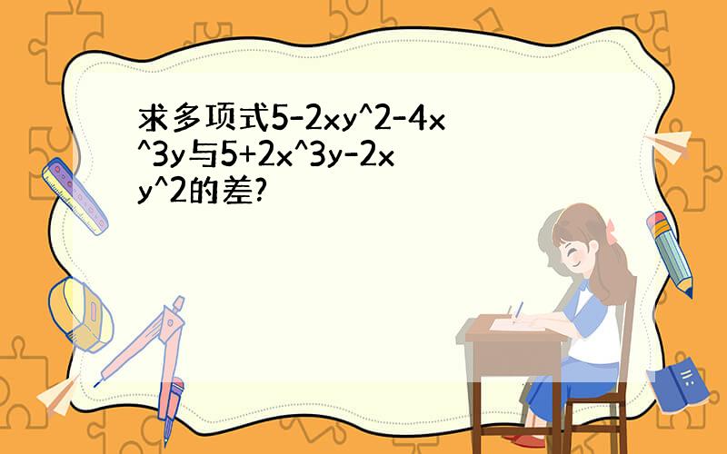 求多项式5-2xy^2-4x^3y与5+2x^3y-2xy^2的差?