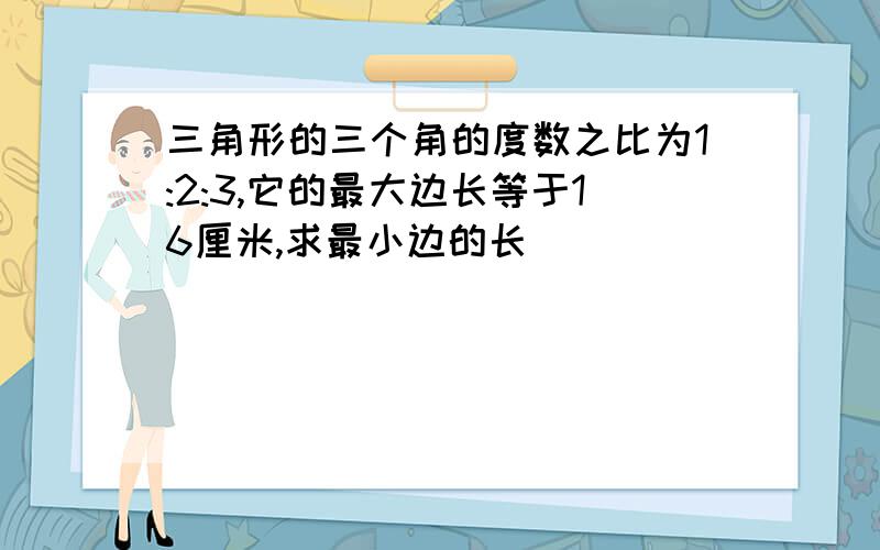 三角形的三个角的度数之比为1:2:3,它的最大边长等于16厘米,求最小边的长