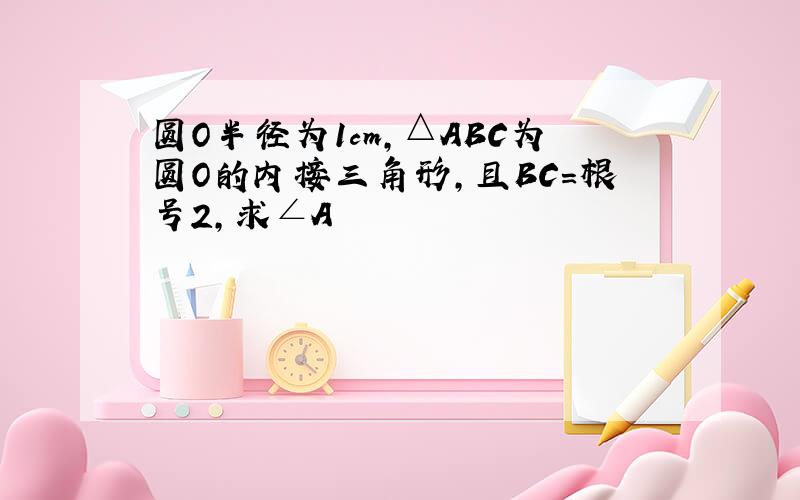 圆O半径为1cm,△ABC为圆O的内接三角形,且BC=根号2,求∠A