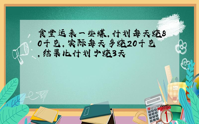 食堂运来一些煤,计划每天烧80千克,实际每天多烧20千克,结果比计划少烧3天