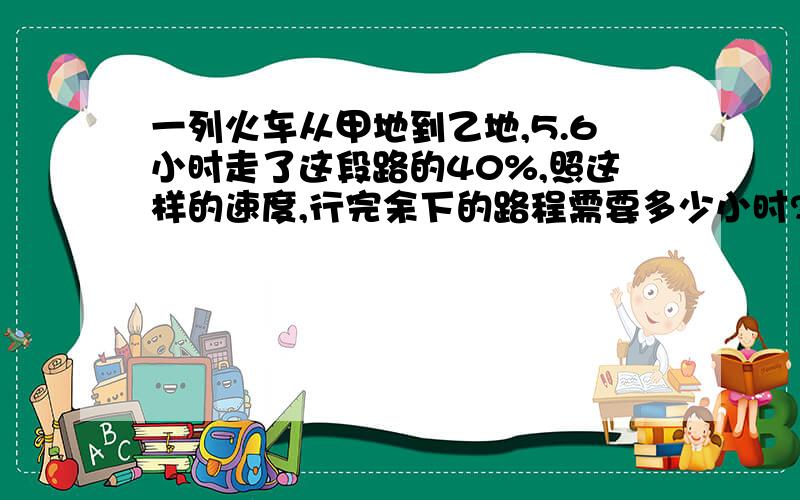 一列火车从甲地到乙地,5.6小时走了这段路的40%,照这样的速度,行完余下的路程需要多少小时?