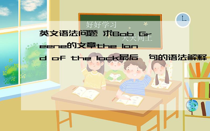 英文语法问题 求Bob Greene的文章the land of the lock最后一句的语法解释