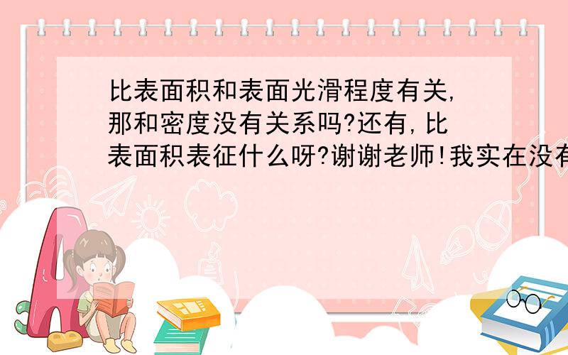 比表面积和表面光滑程度有关,那和密度没有关系吗?还有,比表面积表征什么呀?谢谢老师!我实在没有财富